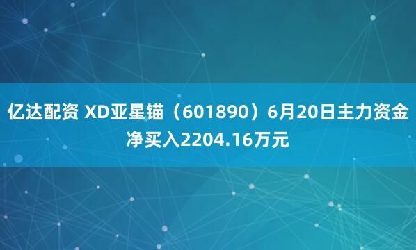 亿达配资 XD亚星锚（601890）6月20日主力资金净买入2204.16万元