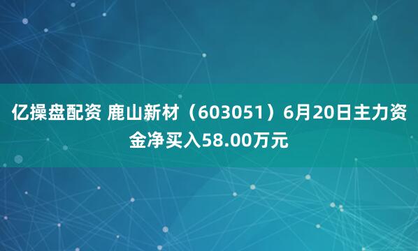 亿操盘配资 鹿山新材（603051）6月20日主力资金净买入58.00万元