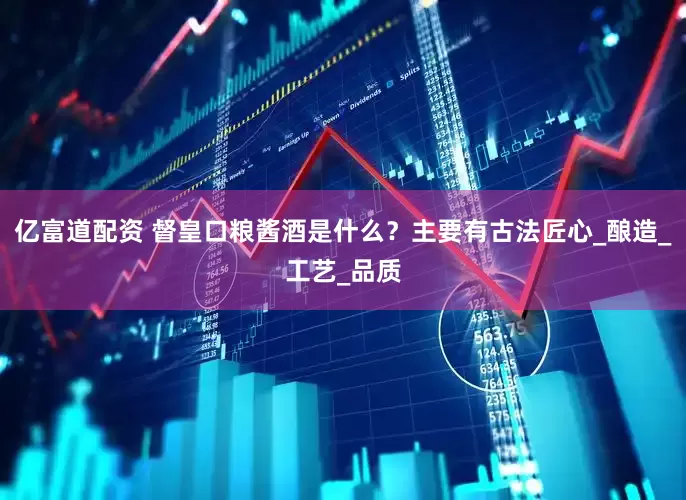 亿富道配资 督皇口粮酱酒是什么？主要有古法匠心_酿造_工艺_品质
