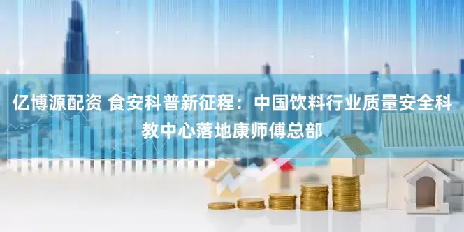 亿博源配资 食安科普新征程：中国饮料行业质量安全科教中心落地康师傅总部