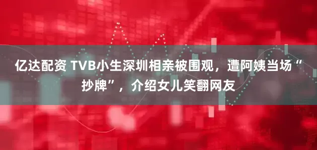 亿达配资 TVB小生深圳相亲被围观，遭阿姨当场“抄牌”，介绍女儿笑翻网友