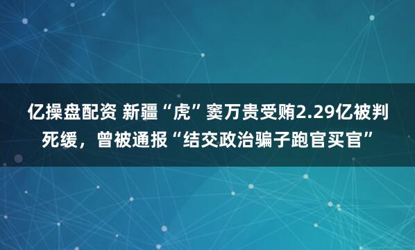 亿操盘配资 新疆“虎”窦万贵受贿2.29亿被判死缓，曾被通报“结交政治骗子跑官买官”
