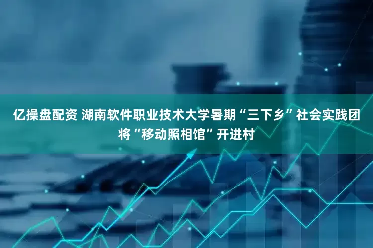 亿操盘配资 湖南软件职业技术大学暑期“三下乡”社会实践团将“移动照相馆”开进村