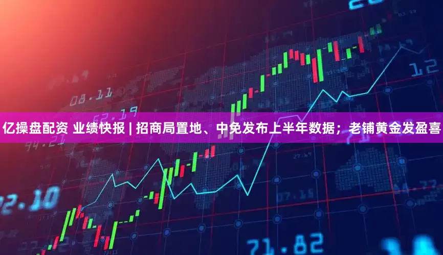 亿操盘配资 业绩快报 | 招商局置地、中免发布上半年数据；老铺黄金发盈喜