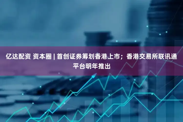 亿达配资 资本圈 | 首创证券筹划香港上市；香港交易所联讯通平台明年推出