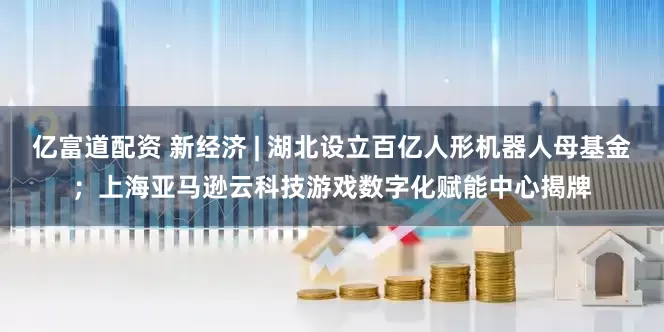 亿富道配资 新经济 | 湖北设立百亿人形机器人母基金；上海亚马逊云科技游戏数字化赋能中心揭牌