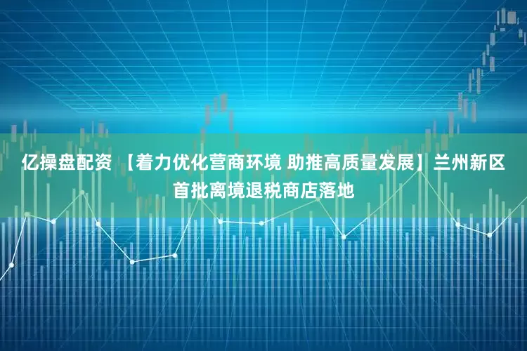 亿操盘配资 【着力优化营商环境 助推高质量发展】兰州新区首批离境退税商店落地